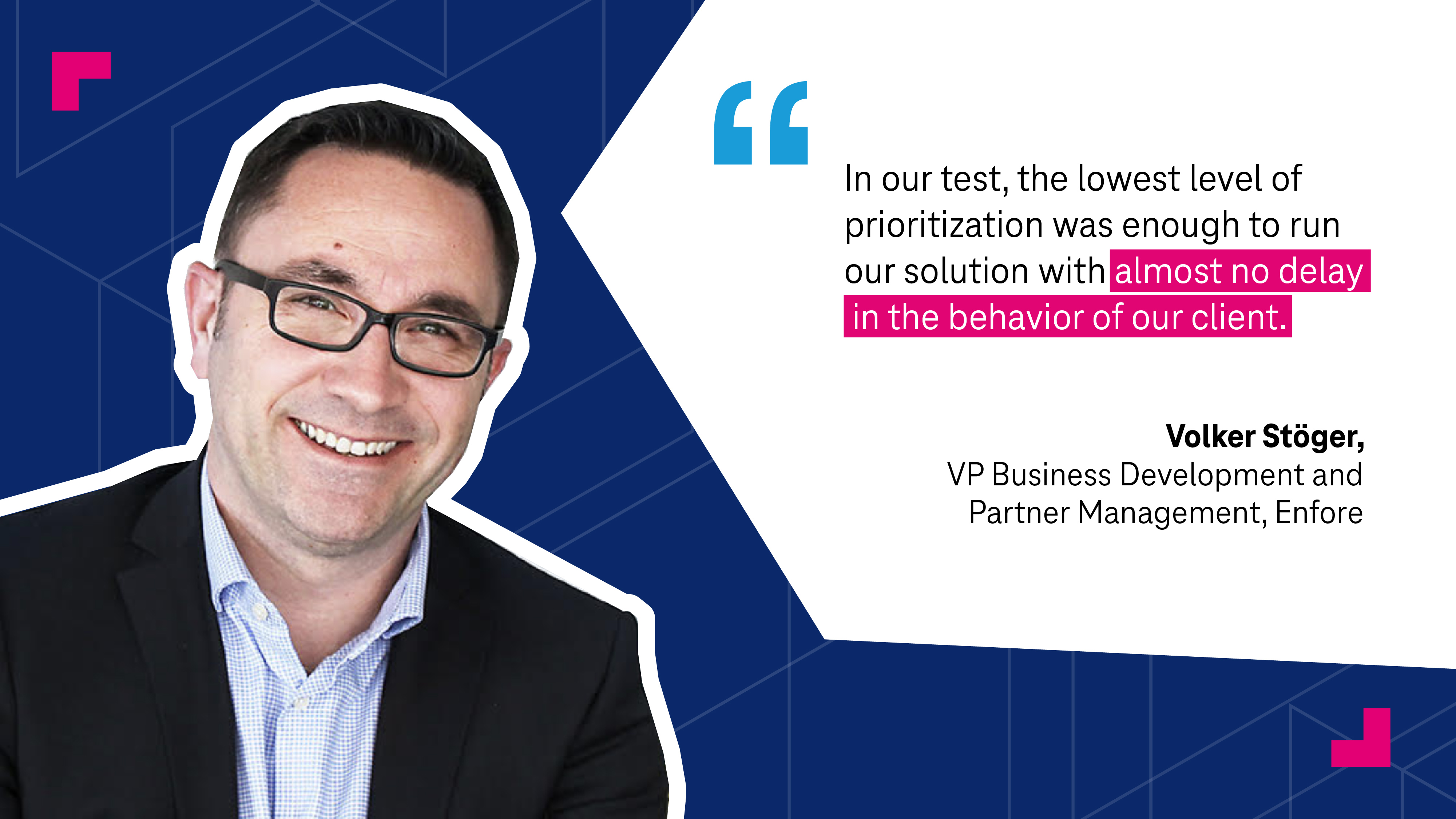 "In the our test, the lowest level of prioritization was enough to run our solution with almost no delay in the behavior of our client," Volker Stöger, VP Business Development and Partner Management, Enfore 
