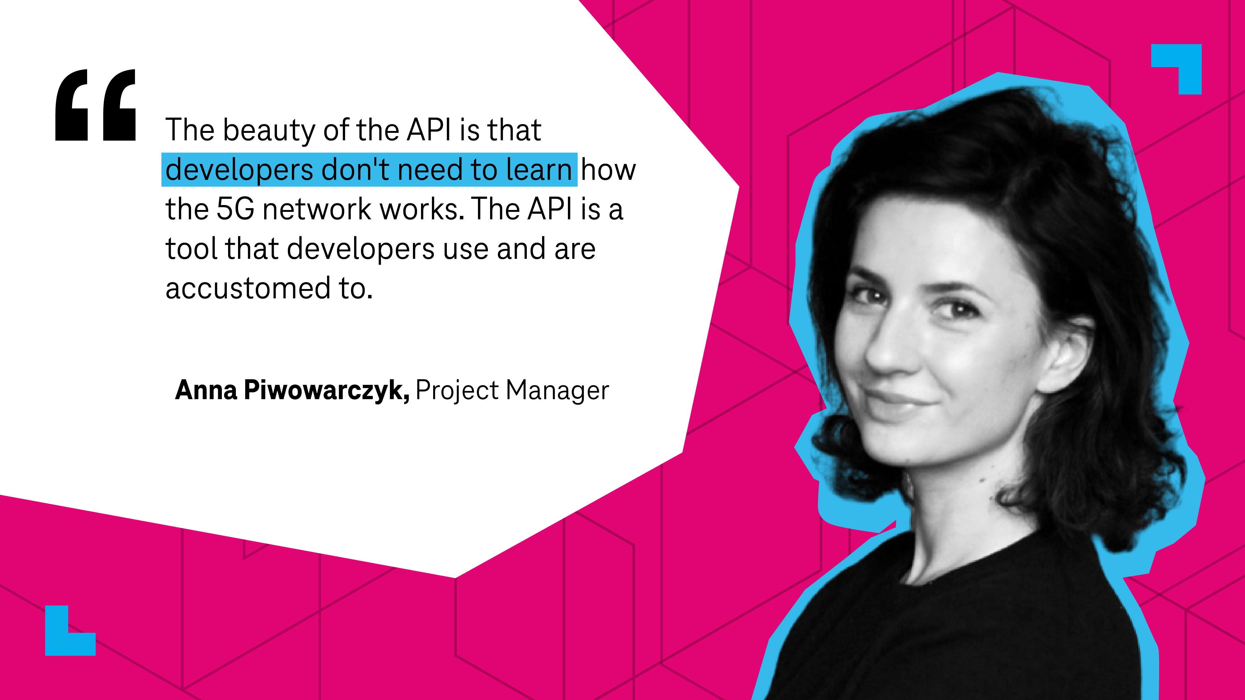 “The beauty of the API is that developers don't need to learn how the 5G network works,” comments Project Manager Anna Piwowarczyk. “They don't need to know the individual components, their roles, protocols and call flows. The API is a tool that developers use and are accustomed to.”