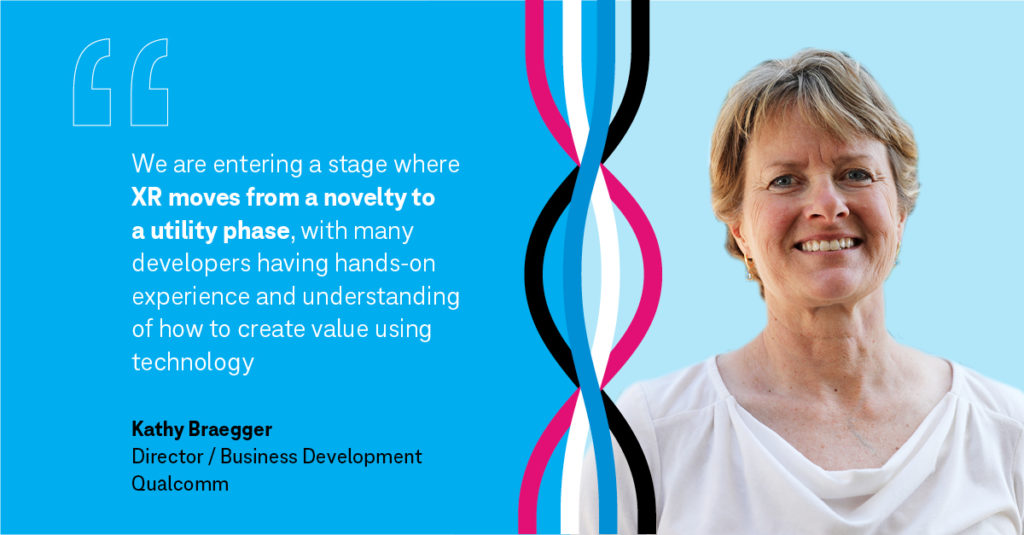 "We are entering stage where XR moves from novelty to a utility phase, with many developers having hav=nds-on experience and understanding of how to create value using technology" Kathy Braegger, Director / Business Development Qualcomm